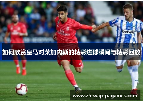 如何欣赏皇马对莱加内斯的精彩进球瞬间与精彩回放