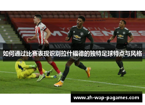 如何通过比赛表现识别拉什福德的独特足球特点与风格