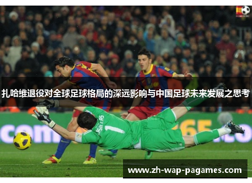 扎哈维退役对全球足球格局的深远影响与中国足球未来发展之思考 扎哈维退役对全球足球格局的深远影响与中国足球未来发展之思考