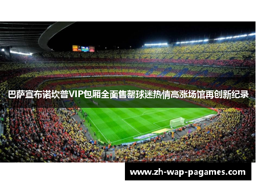 巴萨宣布诺坎普VIP包厢全面售罄球迷热情高涨场馆再创新纪录