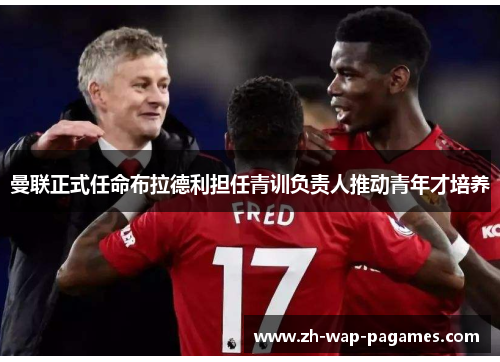 曼联正式任命布拉德利担任青训负责人推动青年才培养 曼联正式任命布拉德利担任青训负责人推动青年才培养